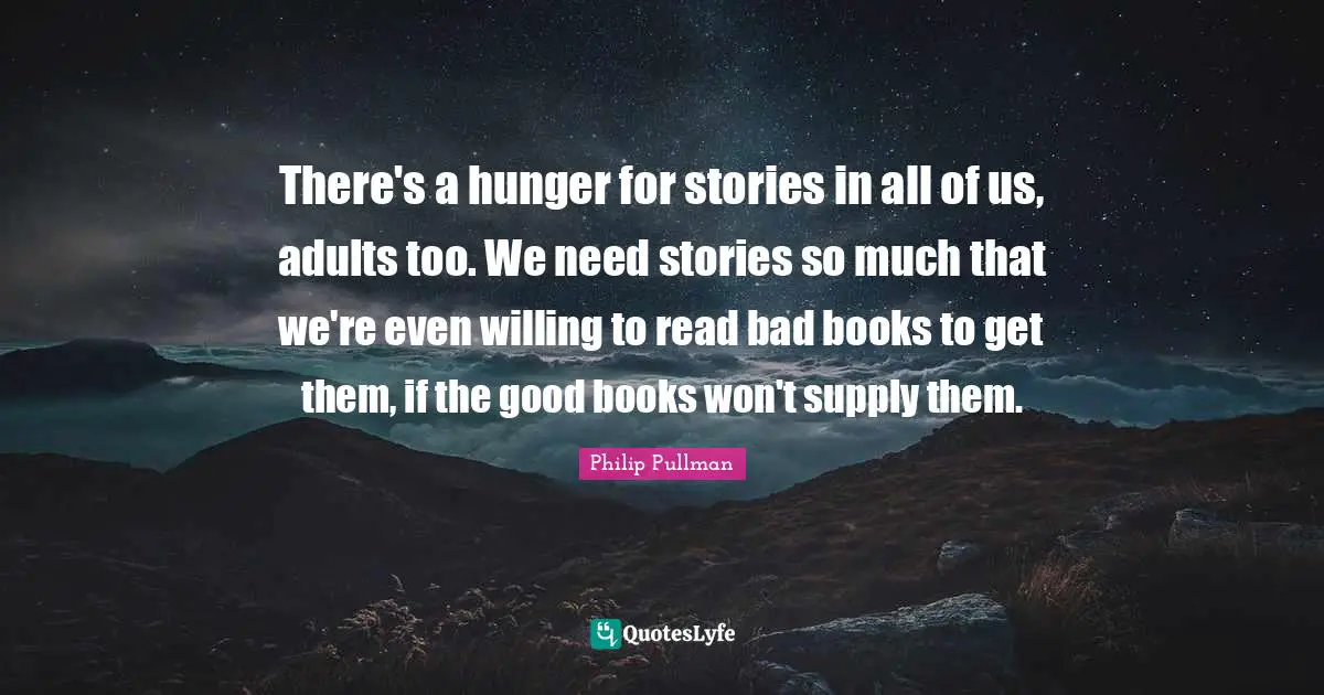 Philip Pullman Quotes: "There's a hunger for stories in all of us, adults too. We need stories so much that we're even willing to read bad books to get them, if the good books won't supply them."