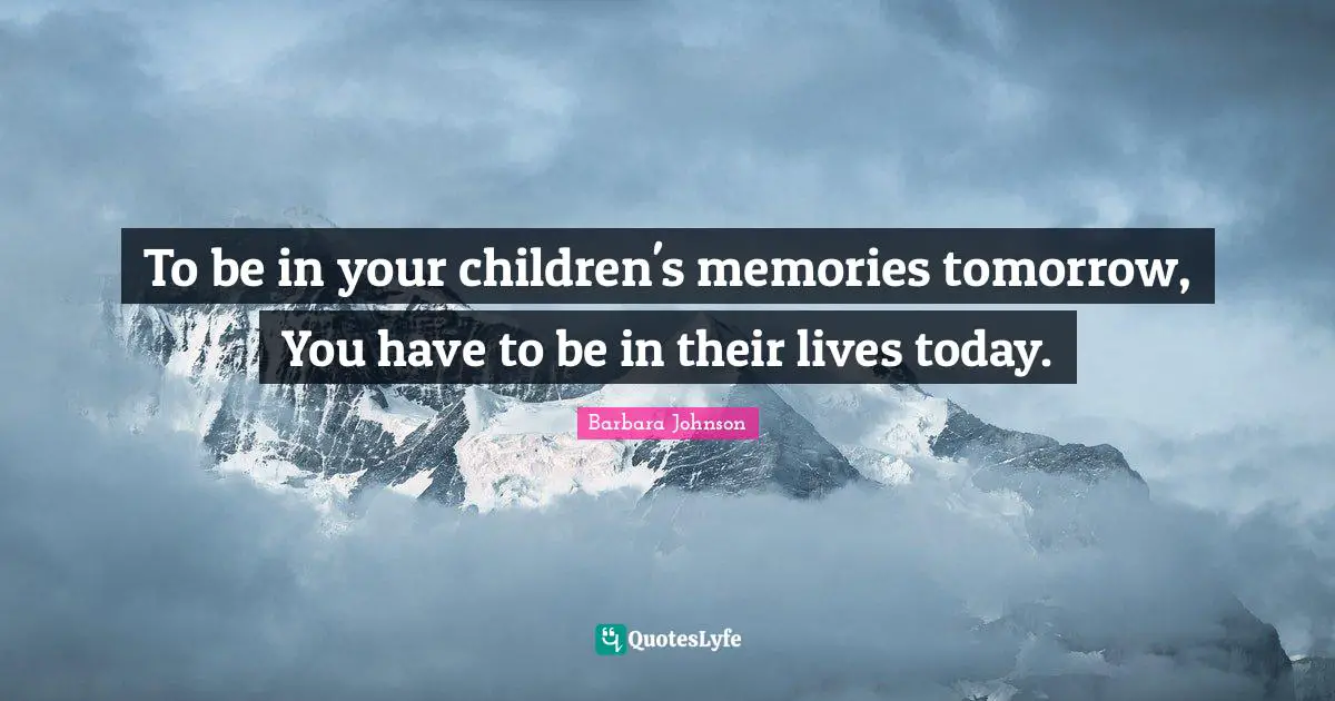 To be in your children's memories tomorrow, You have to be in their lives today.