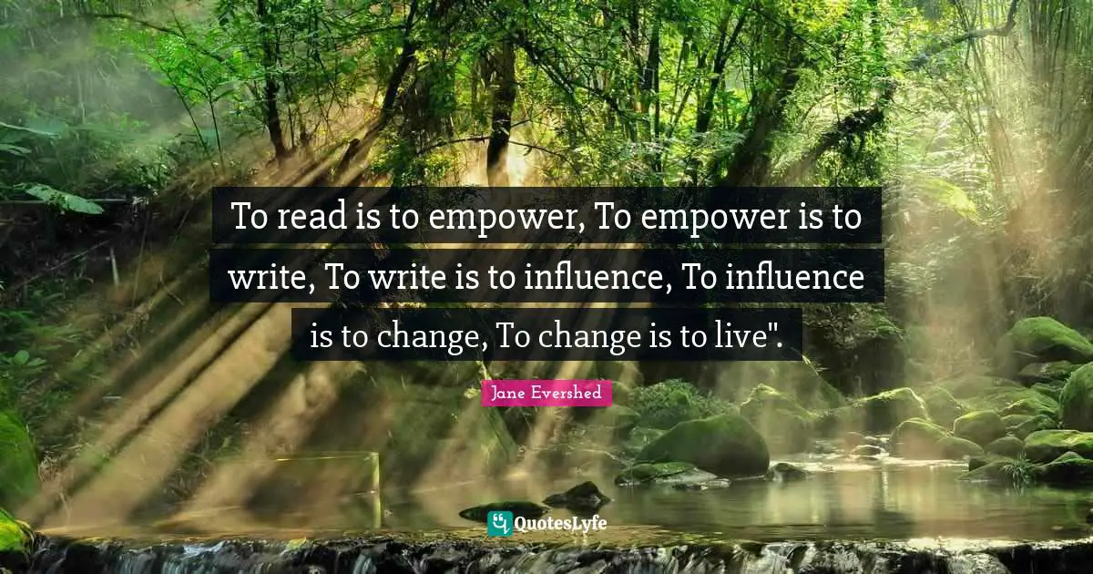 To read is to empower, To empower is to write, To write is to influence, To influence is to change, To change is to live".