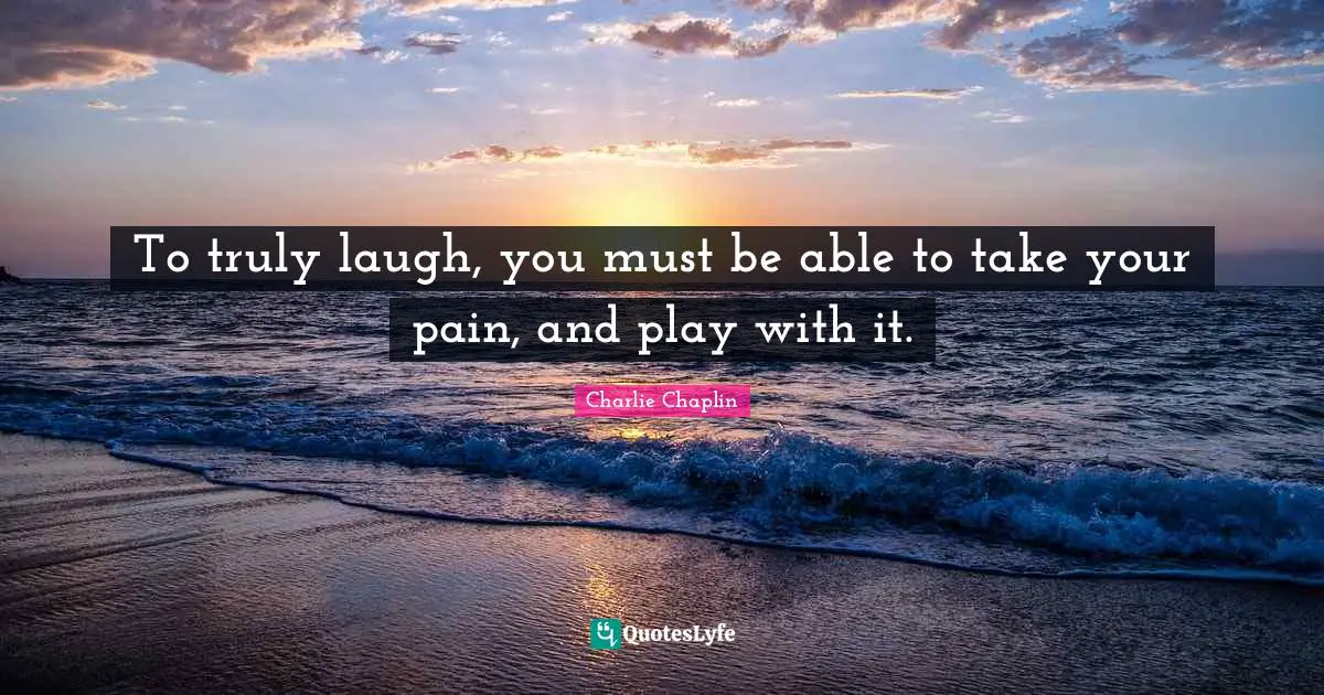 To truly laugh, you must be able to take your pain, and play with it.
