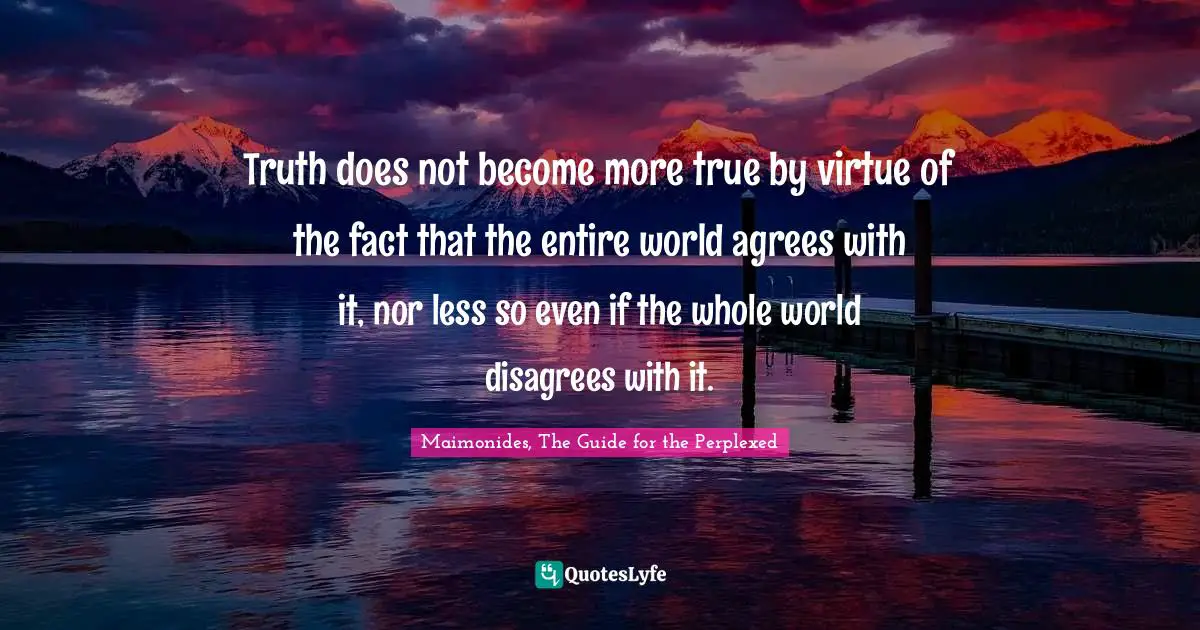 Truth does not become more true by virtue of the fact that the entire world agrees with it, nor less so even if the whole world disagrees with it.