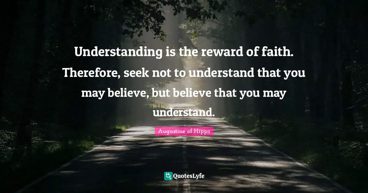 Understanding is the reward of faith. Therefore, seek not to understand that you may believe, but believe that you may understand.