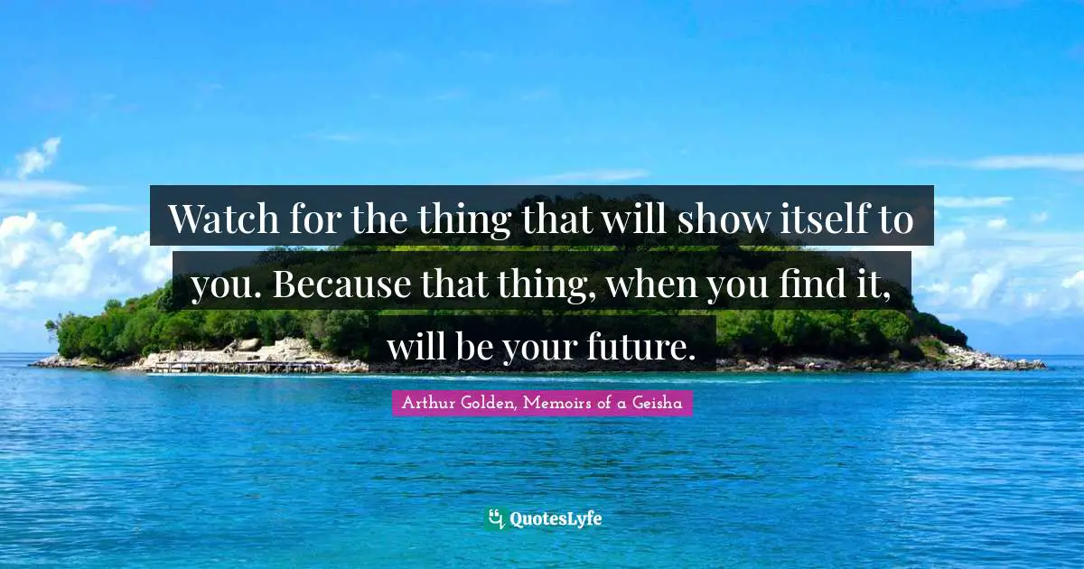Watch for the thing that will show itself to you. Because that thing, when you find it, will be your future.