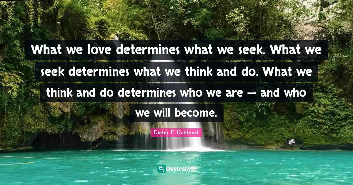 What we love determines what we seek. What we seek determines what we think and do. What we think and do determines who we are — and who we will become.