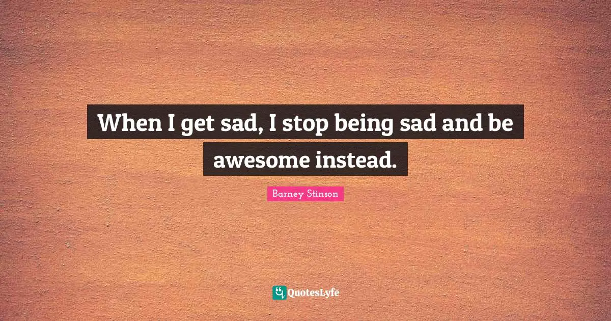 When I get sad, I stop being sad and be awesome instead.