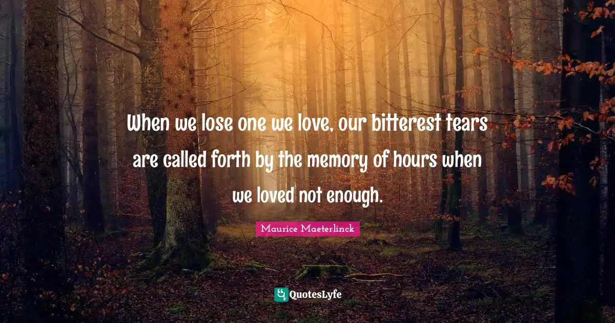 When we lose one we love, our bitterest tears are called forth by the memory of hours when we loved not enough.