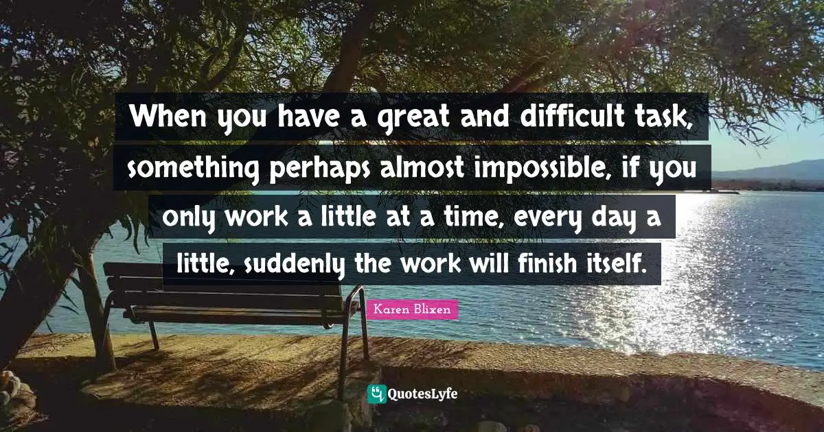 When you have a great and difficult task, something perhaps almost impossible, if you only work a little at a time, every day a little, suddenly the work will finish itself.