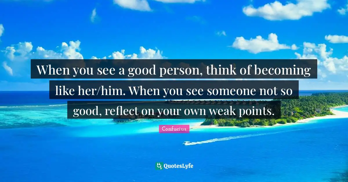 Introspection Quotes: "When you see a good person, think of becoming like her/him. When you see someone not so good, reflect on your own weak points."