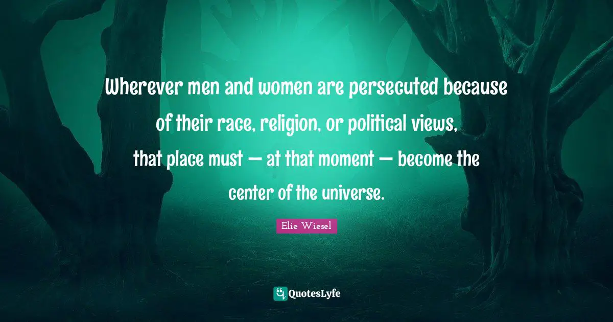 Wherever men and women are persecuted because of their race, religion, or political views, that place must — at that moment — become the center of the universe.