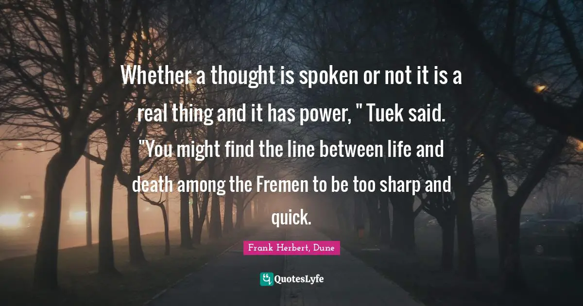 Whether a thought is spoken or not it is a real thing and it has power, " Tuek said. "You might find the line between life and death among the Fremen to be too sharp and quick.