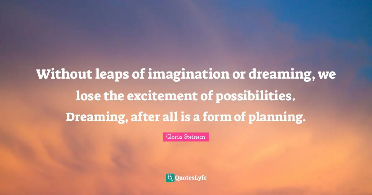 Without leaps of imagination or dreaming, we lose the excitement of possibilities. Dreaming, after all is a form of planning.