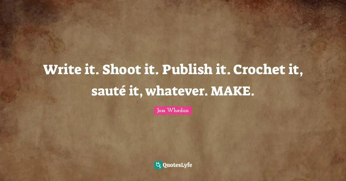 Write it. Shoot it. Publish it. Crochet it, sauté it, whatever. MAKE.