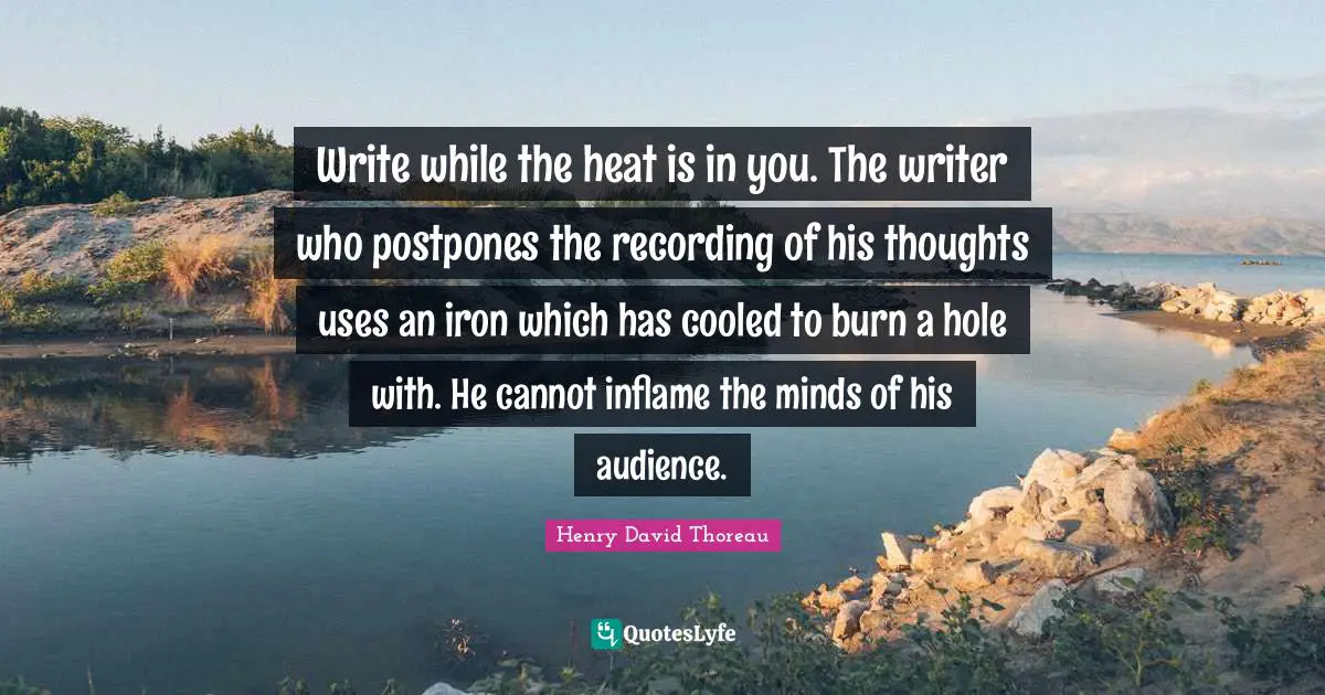 Write while the heat is in you. The writer who postpones the recording of his thoughts uses an iron which has cooled to burn a hole with. He cannot inflame the minds of his audience.