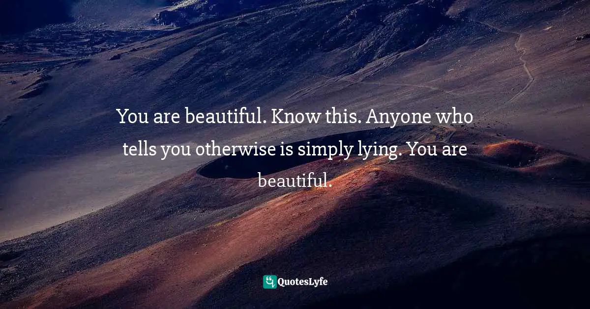 You are beautiful. Know this. Anyone who tells you otherwise is simply lying. You are beautiful.