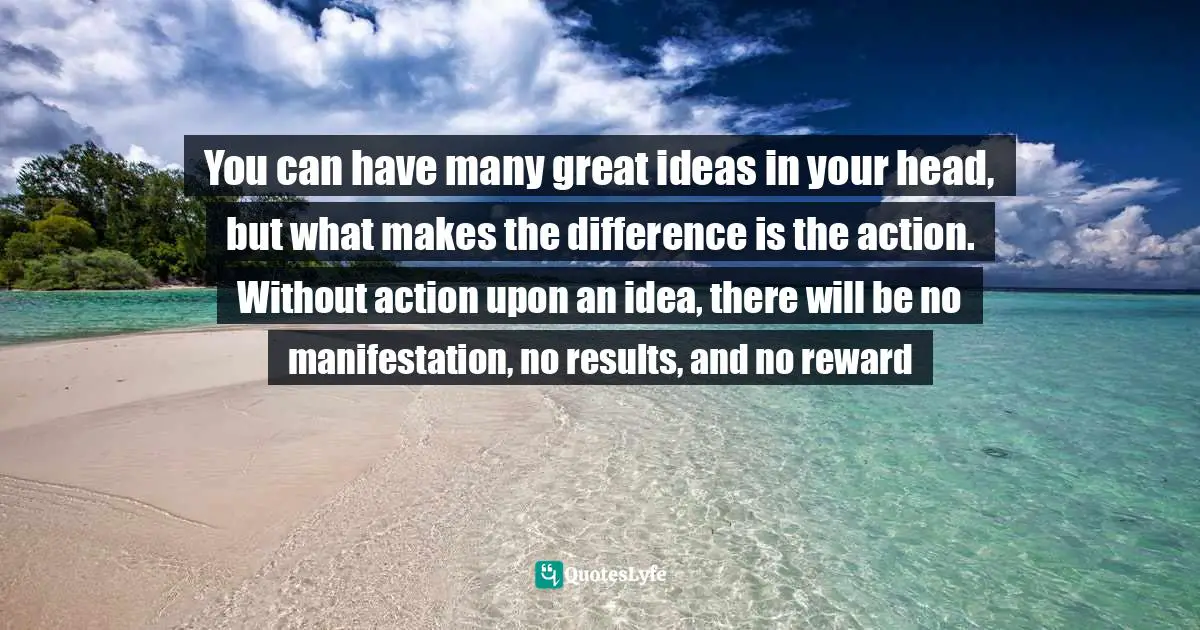 You can have many great ideas in your head, but what makes the difference is the action. Without action upon an idea, there will be no manifestation, no results, and no reward