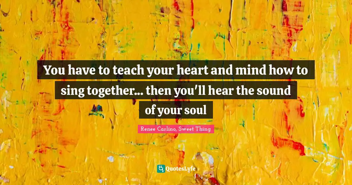 You have to teach your heart and mind how to sing together... then you'll hear the sound of your soul
