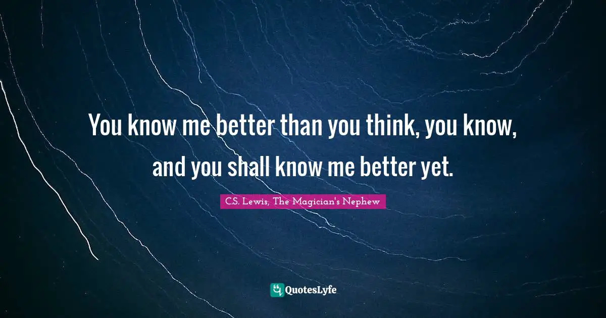 You know me better than you think, you know, and you shall know me better yet.