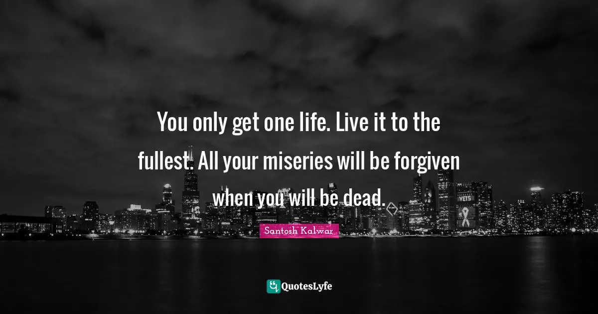 You only get one life. Live it to the fullest. All your miseries will be forgiven when you will be dead.