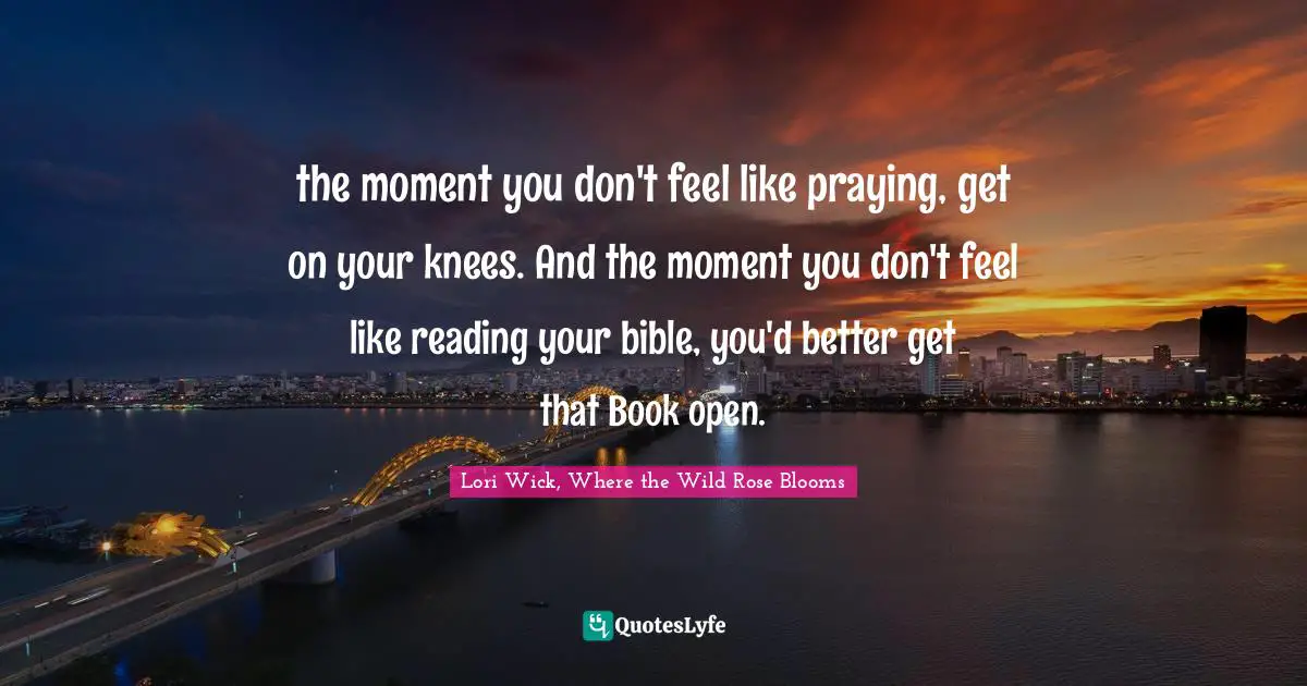 the moment you don't feel like praying, get on your knees. And the moment you don't feel like reading your bible, you'd better get that Book open.