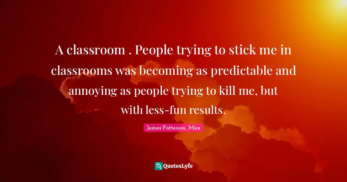 A classroom . People trying to stick me in classrooms was becoming as predictable and annoying as people trying to kill me, but with less-fun results.