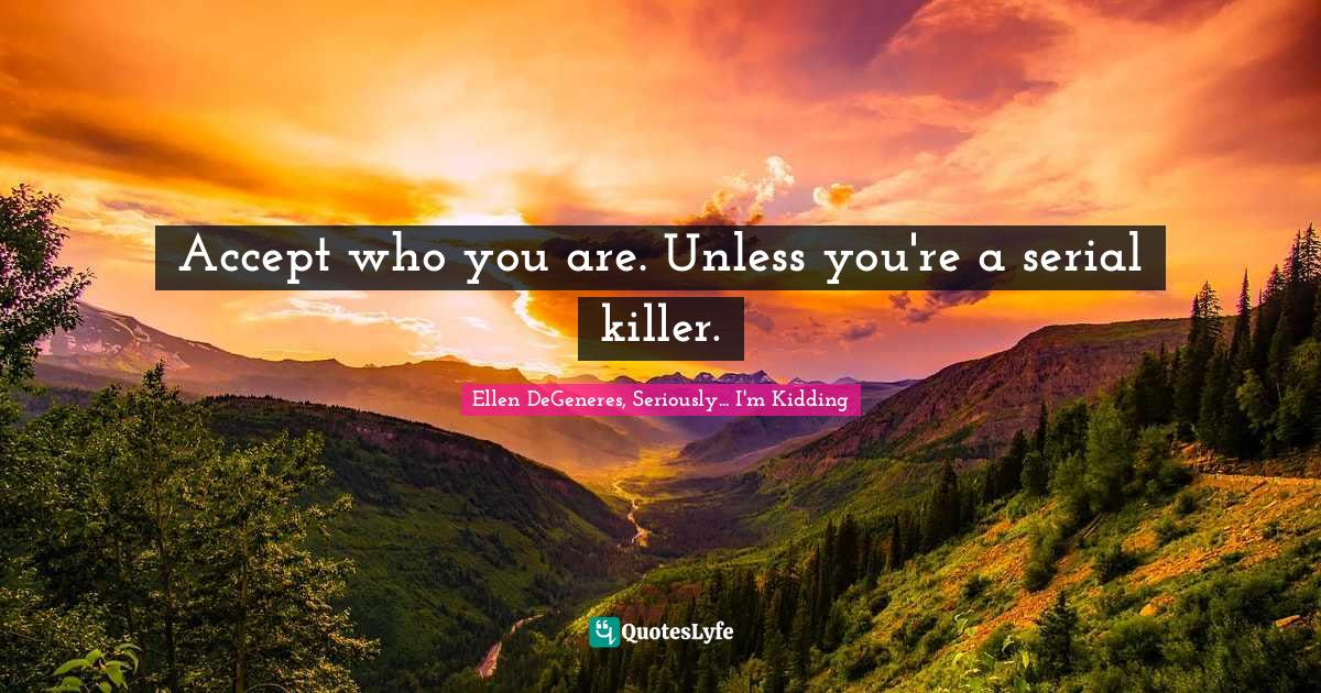 Accept who you are. Unless you're a serial killer.