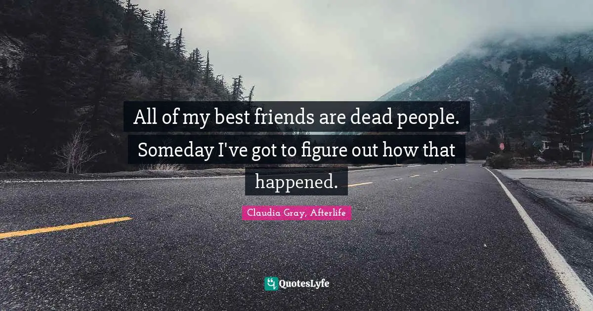 All of my best friends are dead people. Someday I've got to figure out how that happened.