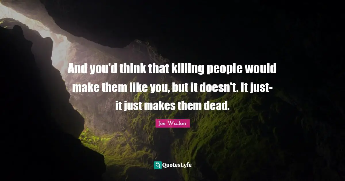 And you'd think that killing people would make them like you, but it doesn't. It just- it just makes them dead.