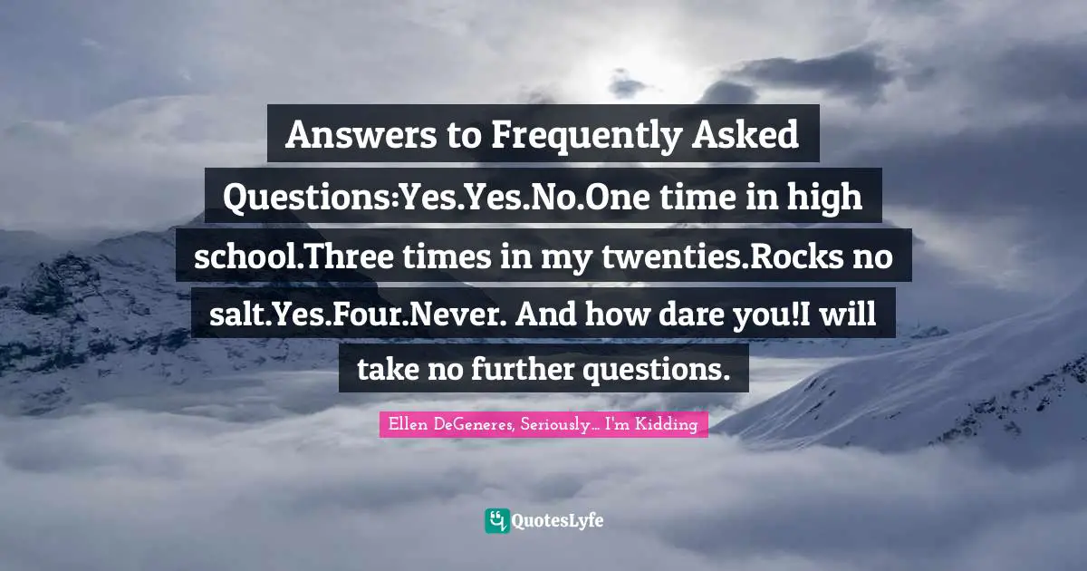 Answers to Frequently Asked Questions:Yes.Yes.No.One time in high school.Three times in my twenties.Rocks no salt.Yes.Four.Never. And how dare you!I will take no further questions.