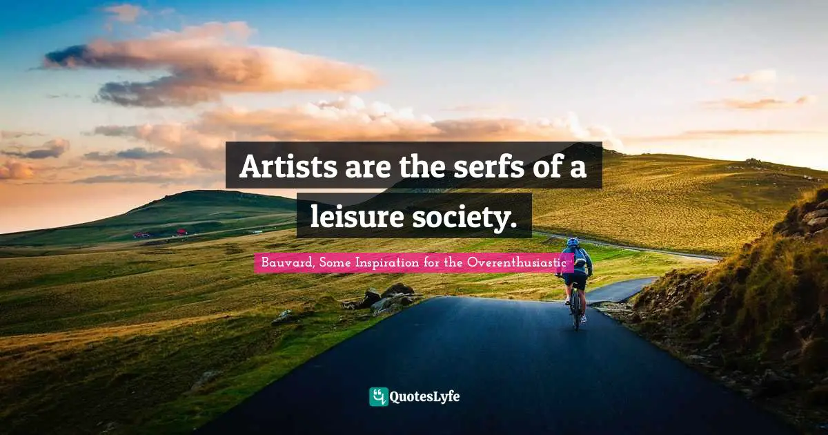 Artists are the serfs of a leisure society.