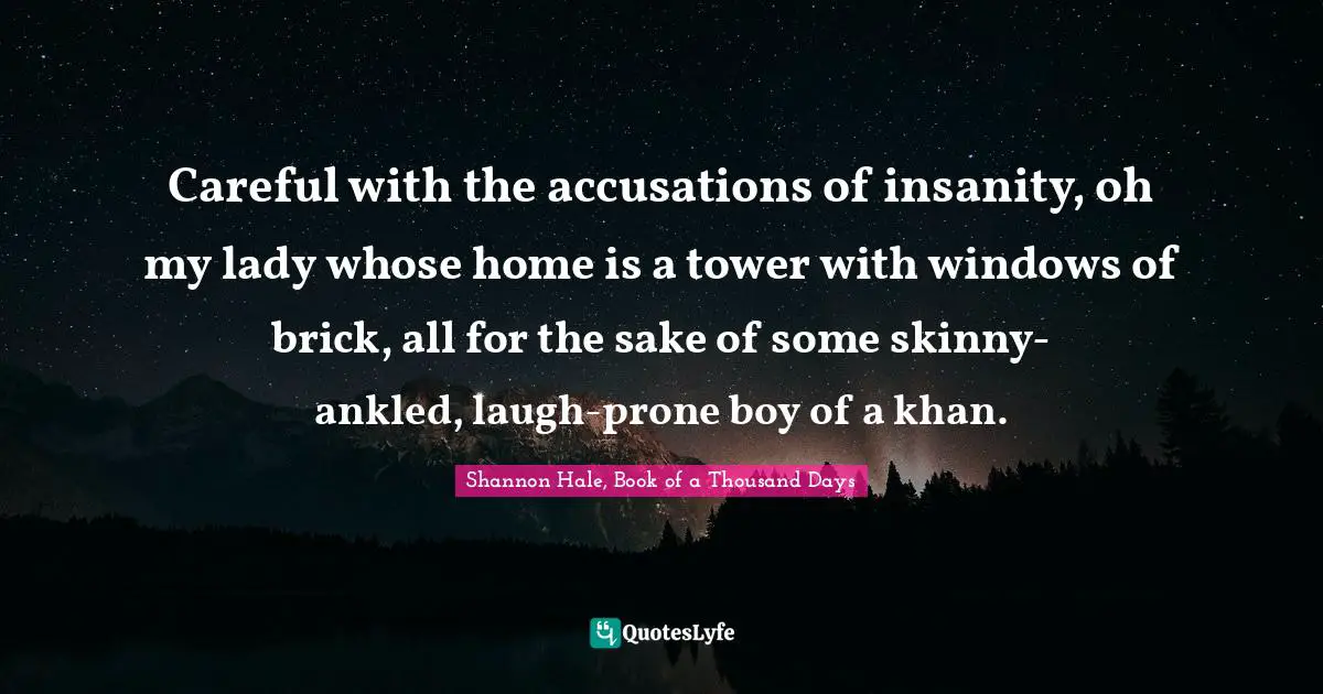 Careful with the accusations of insanity, oh my lady whose home is a tower with windows of brick, all for the sake of some skinny-ankled, laugh-prone boy of a khan.
