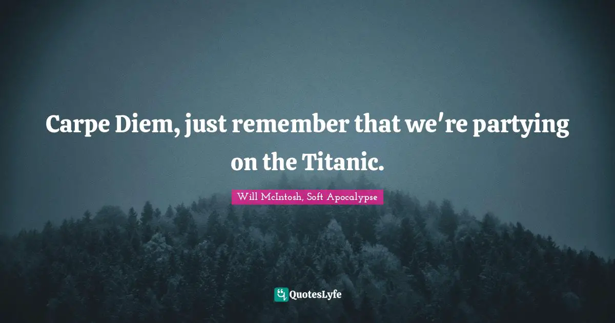 Carpe Diem, just remember that we're partying on the Titanic.