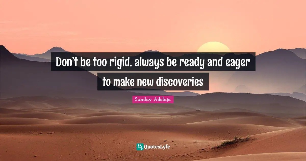 Don’t be too rigid, always be ready and eager to make new discoveries