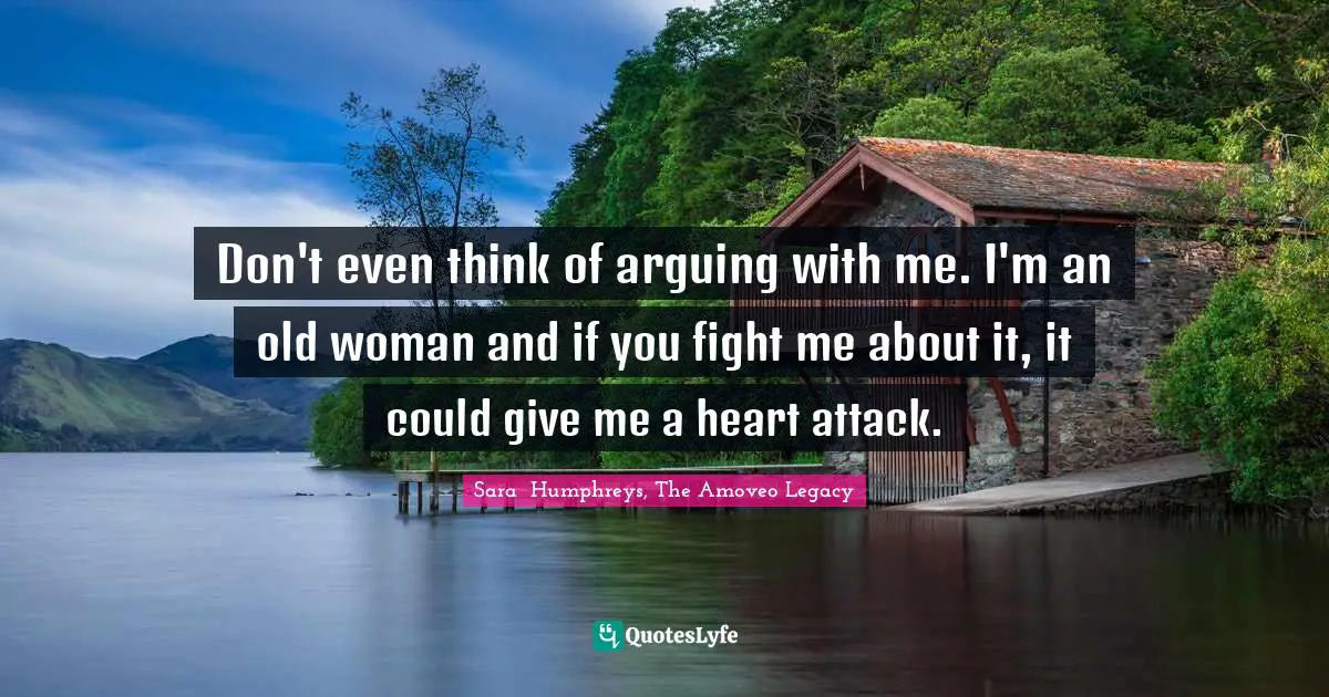 Don't even think of arguing with me. I'm an old woman and if you fight me about it, it could give me a heart attack.
