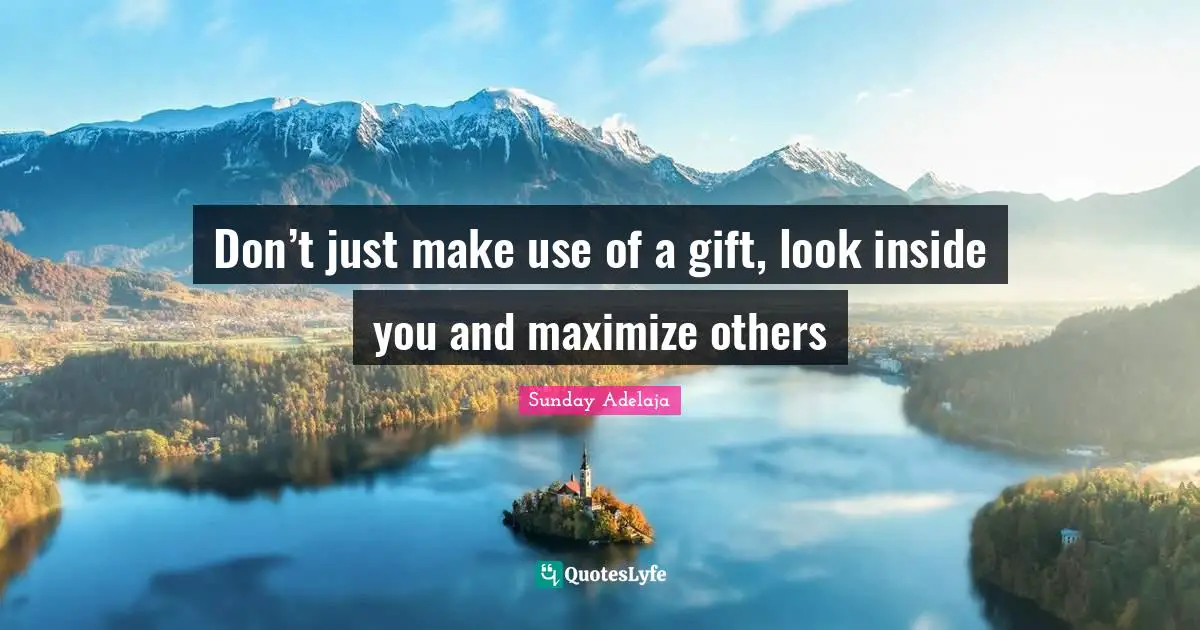 Don’t just make use of a gift, look inside you and maximize others
