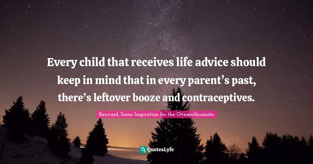 Every child that receives life advice should keep in mind that in every parent’s past, there’s leftover booze and contraceptives.