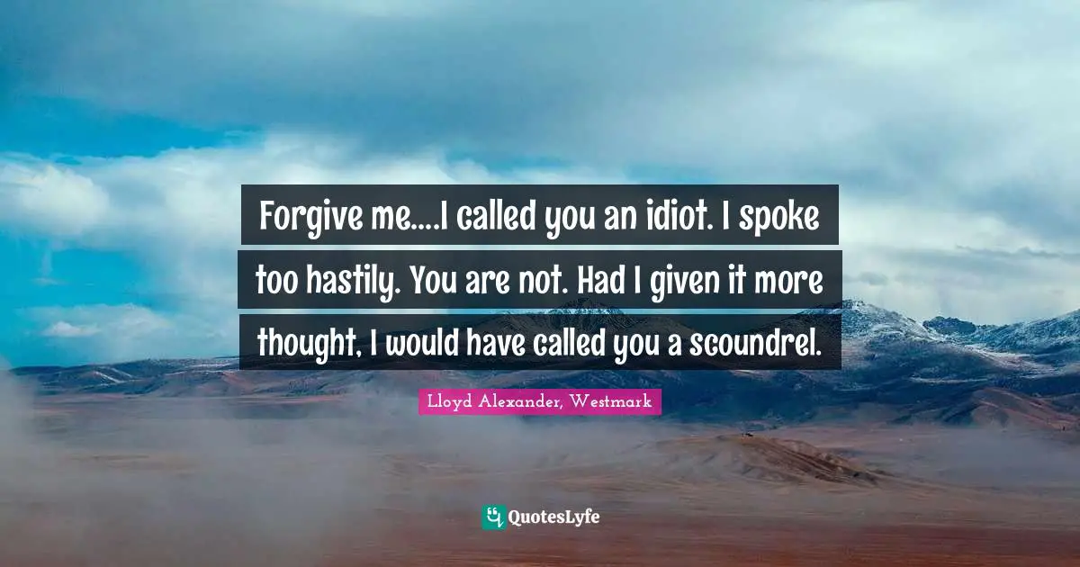 Forgive me....I called you an idiot. I spoke too hastily. You are not. Had I given it more thought, I would have called you a scoundrel.