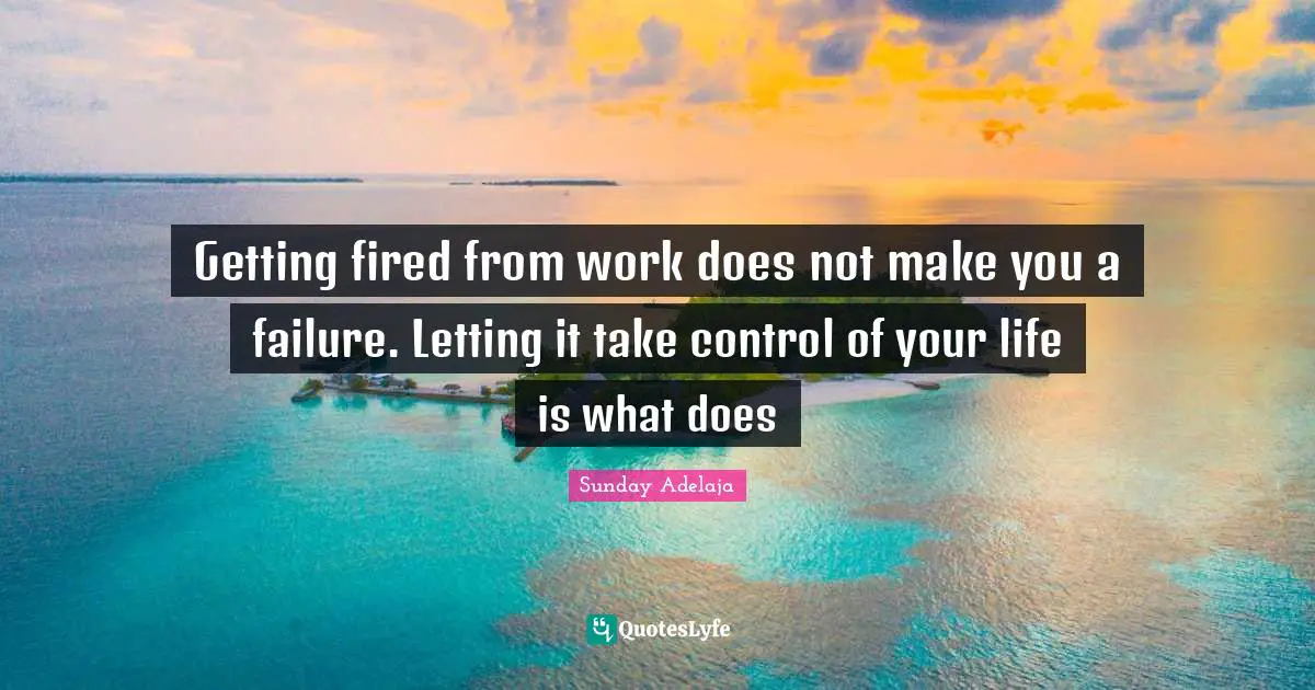 Getting fired from work does not make you a failure. Letting it take control of your life is what does
