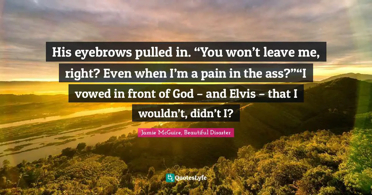 Jamie McGuire, Beautiful Disaster Quotes: "His eyebrows pulled in. “You won’t leave me, right? Even when I’m a pain in the ass?”“I vowed in front of God – and Elvis – that I wouldn’t, didn’t I?"