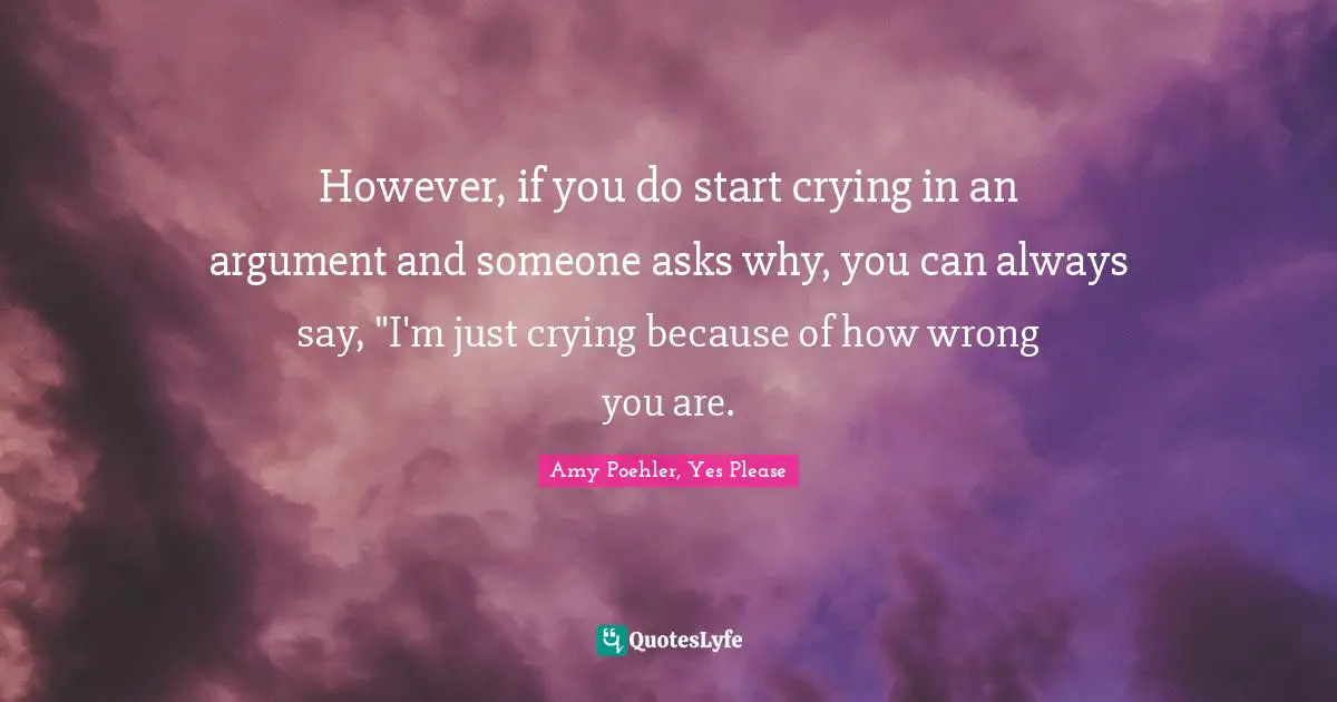 However, if you do start crying in an argument and someone asks why, you can always say, "I'm just crying because of how wrong you are.