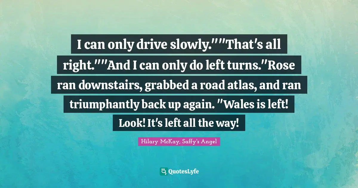 I can only drive slowly.""That's all right.""And I can only do left turns."Rose ran downstairs, grabbed a road atlas, and ran triumphantly back up again. "Wales is left! Look! It's left all the way!