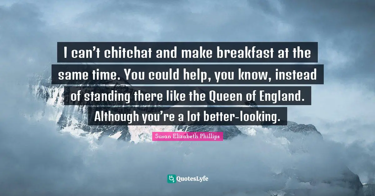 I can’t chitchat and make breakfast at the same time. You could help, you know, instead of standing there like the Queen of England. Although you’re a lot better-looking.