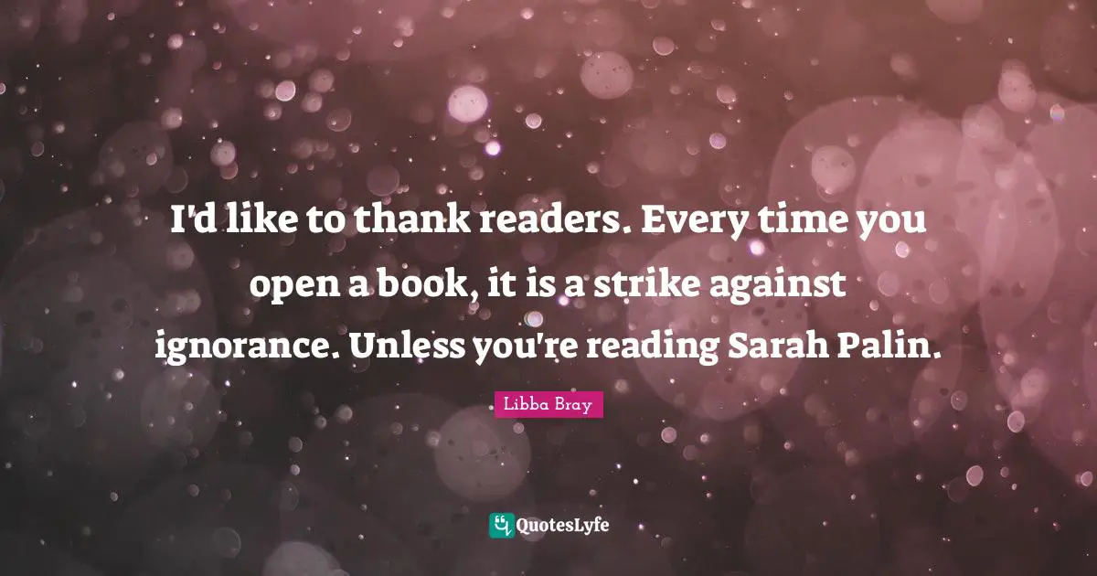 Libba Bray Quotes: I'd like to thank readers. Every time you open a book, it is a strike against ignorance. Unless you're reading Sarah Palin.