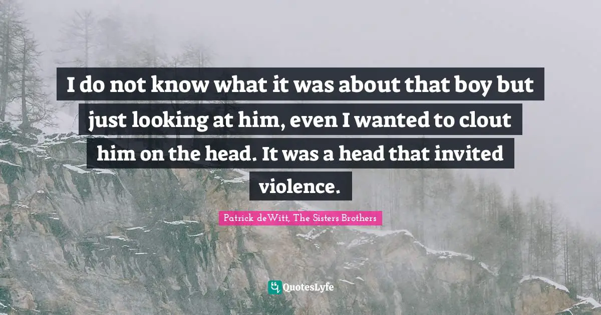 I do not know what it was about that boy but just looking at him, even I wanted to clout him on the head. It was a head that invited violence.