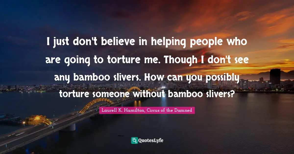 I just don't believe in helping people who are going to torture me. Though I don't see any bamboo slivers. How can you possibly torture someone without bamboo slivers?