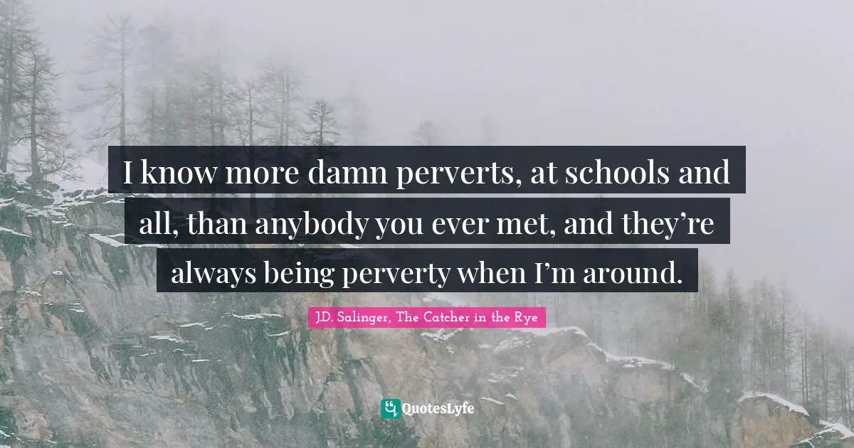I know more damn perverts, at schools and all, than anybody you ever met, and they’re always being perverty when I’m around.