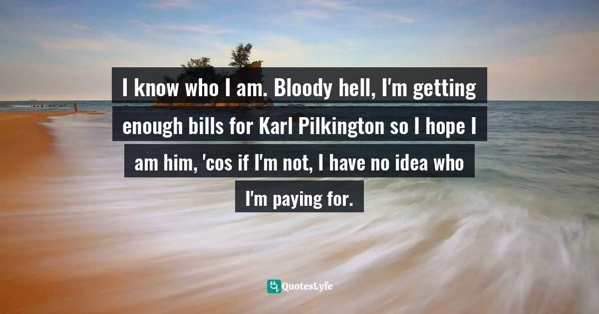 I know who I am. Bloody hell, I'm getting enough bills for Karl Pilkington so I hope I am him, 'cos if I'm not, I have no idea who I'm paying for.