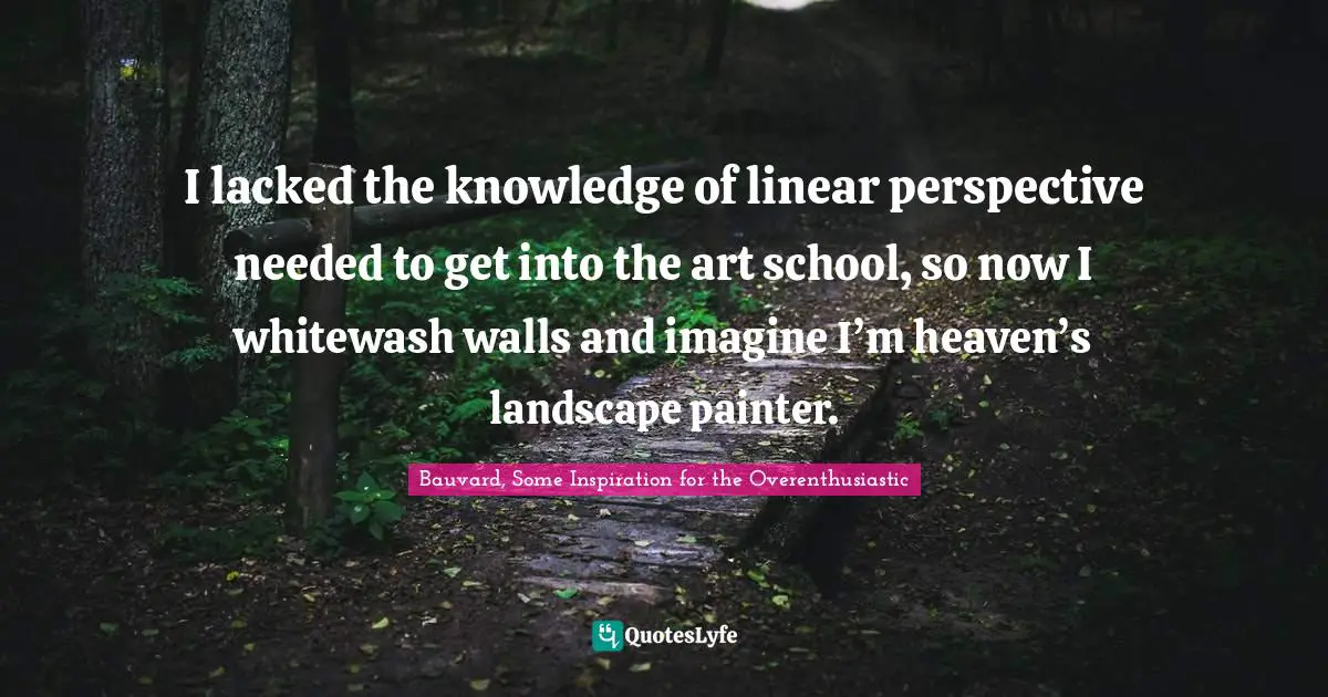 I lacked the knowledge of linear perspective needed to get into the art school, so now I whitewash walls and imagine I’m heaven’s landscape painter.