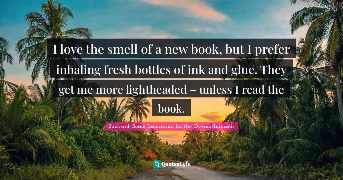 I love the smell of a new book, but I prefer inhaling fresh bottles of ink and glue. They get me more lightheaded – unless I read the book.
