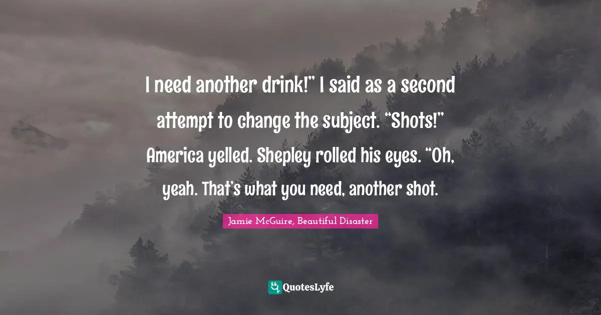 I need another drink!” I said as a second attempt to change the subject. “Shots!” America yelled. Shepley rolled his eyes. “Oh, yeah. That’s what you need, another shot.