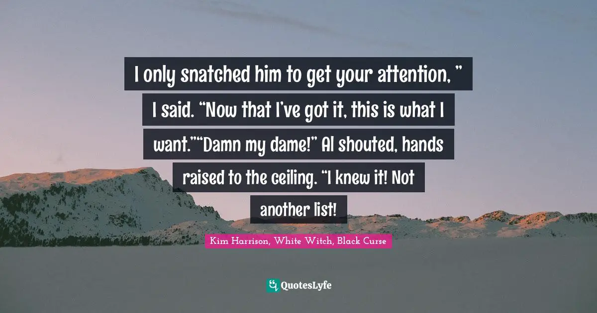 I only snatched him to get your attention, ” I said. “Now that I’ve got it, this is what I want.”“Damn my dame!” Al shouted, hands raised to the ceiling. “I knew it! Not another list!